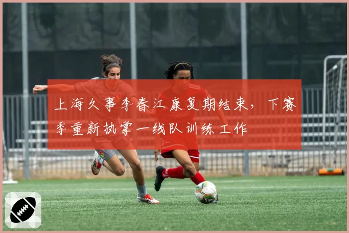 上海久事李春江康复期结束,下赛季重新执掌一线队训练工作