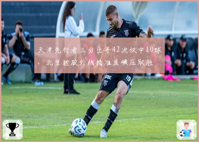 天津先行者三分出手42次仅中10球，北京控股外线精准度碾压取胜