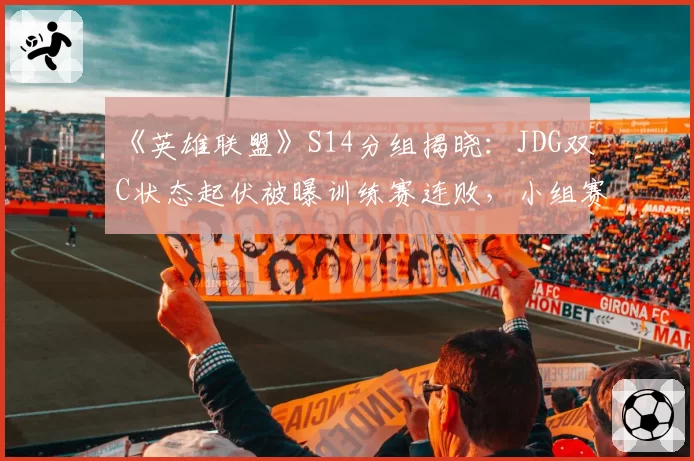 《英雄联盟》S14分组揭晓:JDG双C状态起伏被曝训练赛连败,小组赛出线前景堪忧