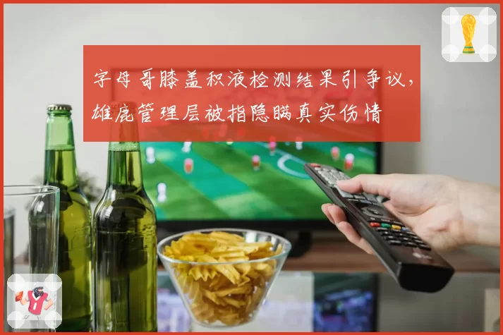 字母哥膝盖积液检测结果引争议，雄鹿管理层被指隐瞒真实伤情