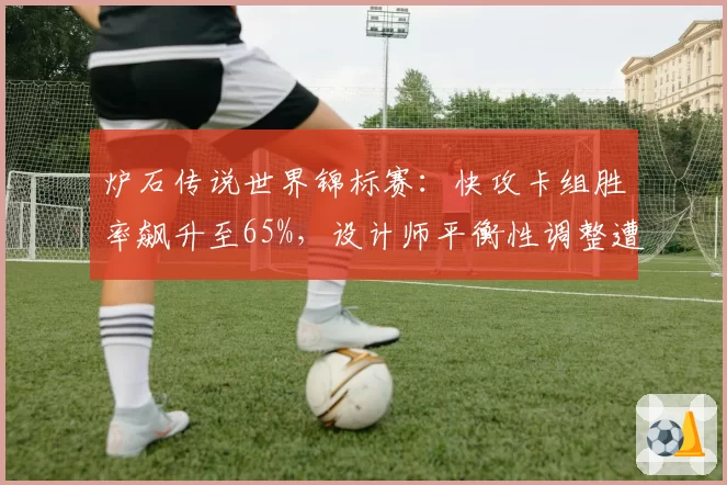 炉石传说世界锦标赛：快攻卡组胜率飙升至65%，设计师平衡性调整遭职业选手怒斥