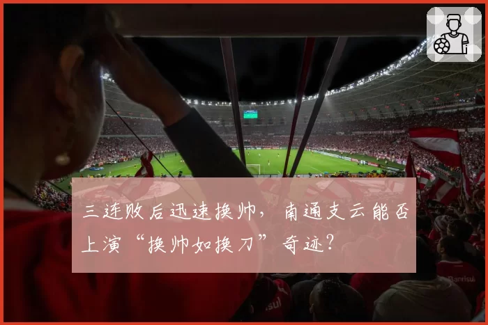 三连败后迅速换帅，南通支云能否上演“换帅如换刀”奇迹？