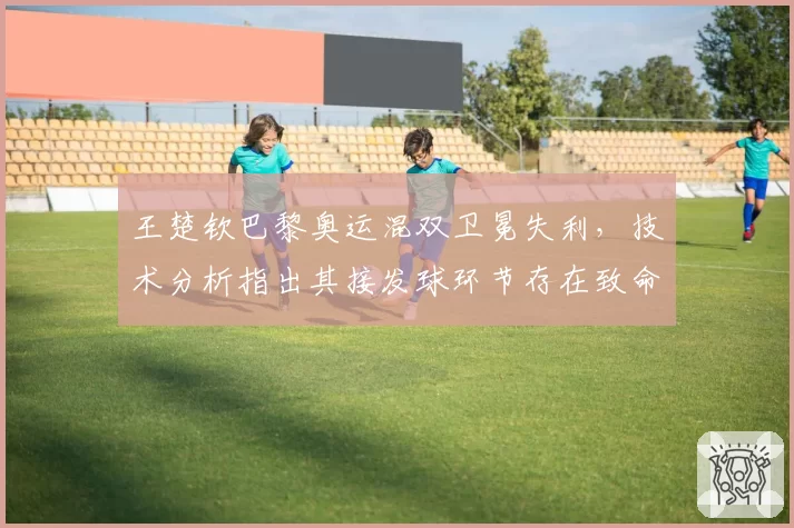 王楚钦巴黎奥运混双卫冕失利，技术分析指出其接发球环节存在致命隐患。