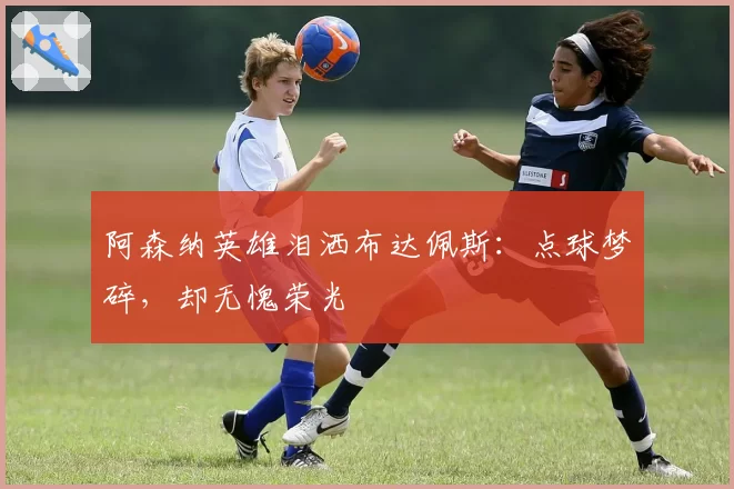 阿森纳英雄泪洒布达佩斯:点球梦碎,却无愧荣光
