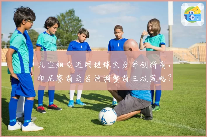 凡尘组合近网搓球失分率创新高,印尼赛前是否该调整前三板策略?