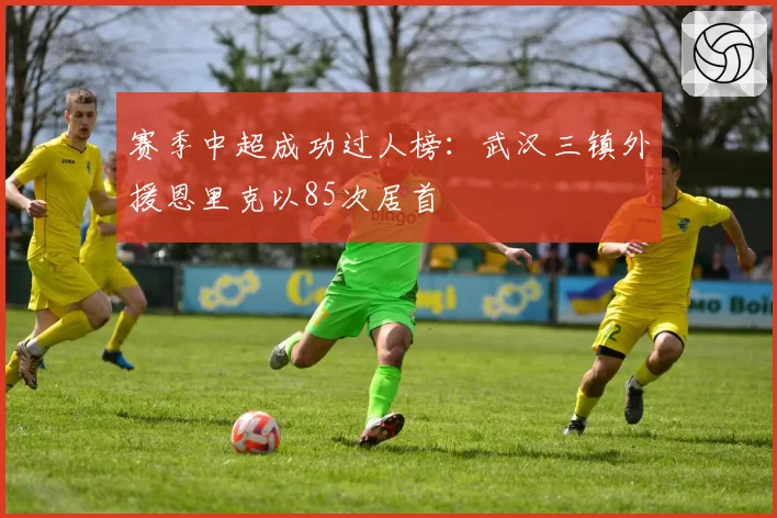 赛季中超成功过人榜：武汉三镇外援恩里克以85次居首