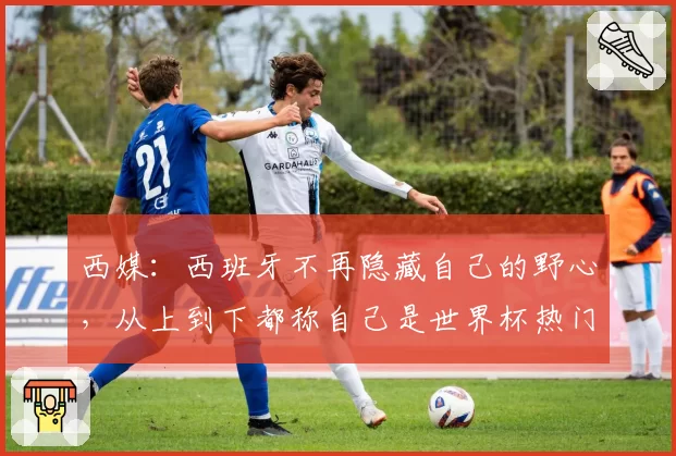 西媒:西班牙不再隐藏自己的野心,从上到下都称自己是世界杯热门