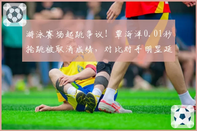 游泳赛场起跳争议!覃海洋0.01秒抢跳被取消成绩,对比对手明显延迟却过关