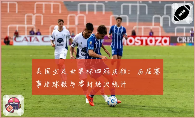 美国女足世界杯四冠历程:历届赛事进球数与零封场次统计
