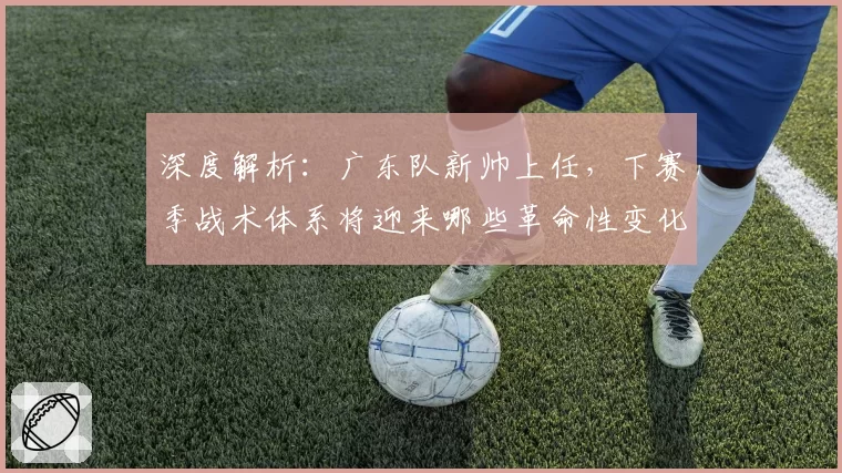 深度解析：广东队新帅上任，下赛季战术体系将迎来哪些革命性变化？