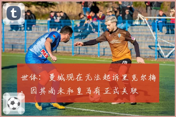 世体：曼城现在无法起诉里克尔梅，因其尚未和皇马有正式关联