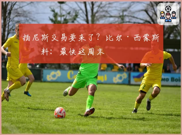 扬尼斯交易要来了?比尔·西蒙斯爆料:最快这周末