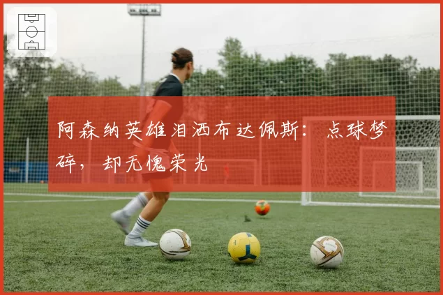 阿森纳英雄泪洒布达佩斯:点球梦碎,却无愧荣光