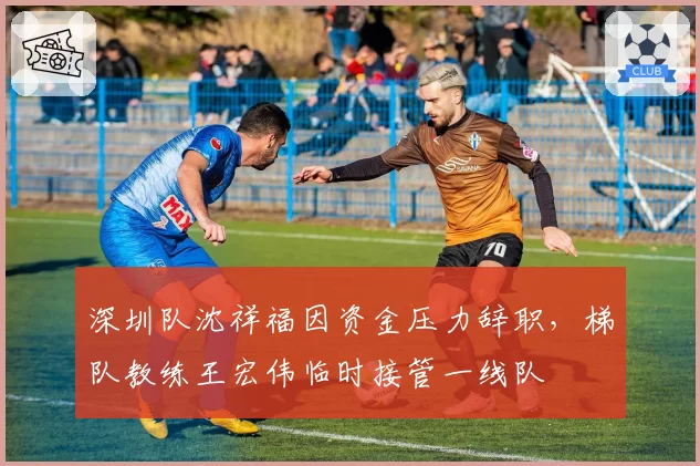 深圳队沈祥福因资金压力辞职，梯队教练王宏伟临时接管一线队