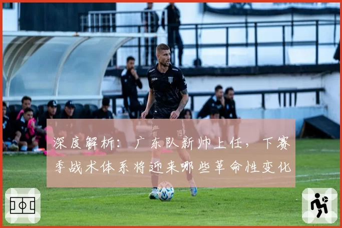 深度解析：广东队新帅上任，下赛季战术体系将迎来哪些革命性变化？
