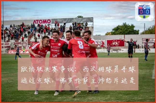 欧协联决赛争议:西汉姆球员手球逃过点球,佛罗伦萨主帅怒斥这是抢劫!