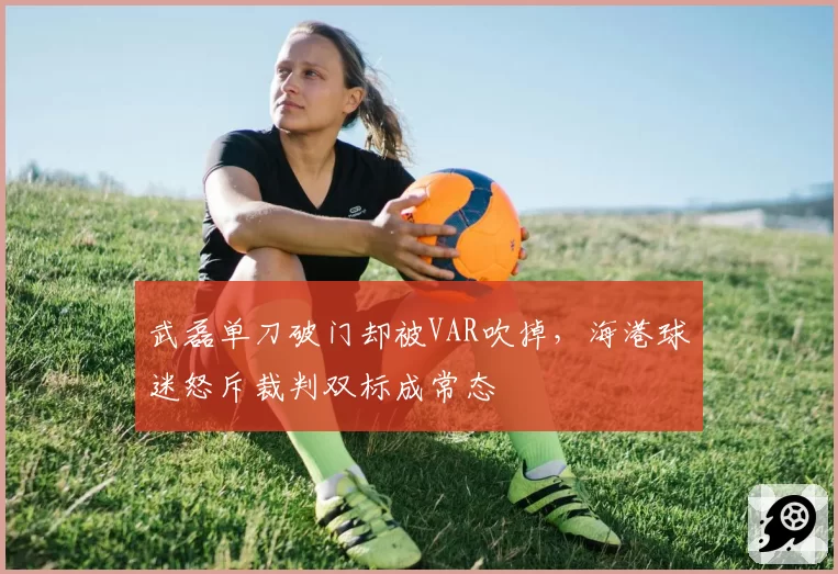 武磊单刀破门却被VAR吹掉,海港球迷怒斥裁判双标成常态