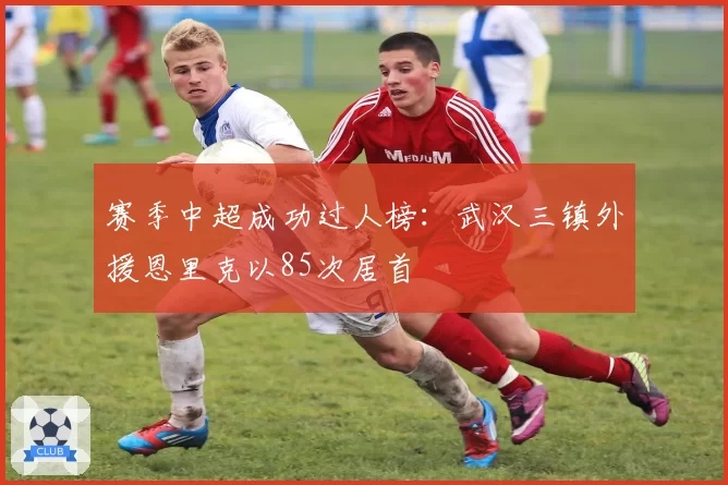 赛季中超成功过人榜：武汉三镇外援恩里克以85次居首