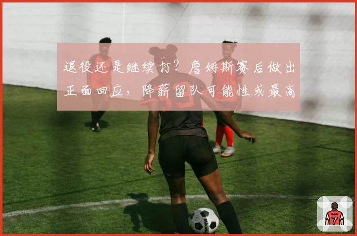 退役还是继续打？詹姆斯赛后做出正面回应，降薪留队可能性或最高
