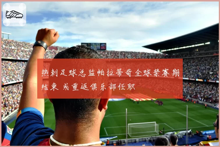 热刺足球总监帕拉蒂奇全球禁赛期结束 或重返俱乐部任职