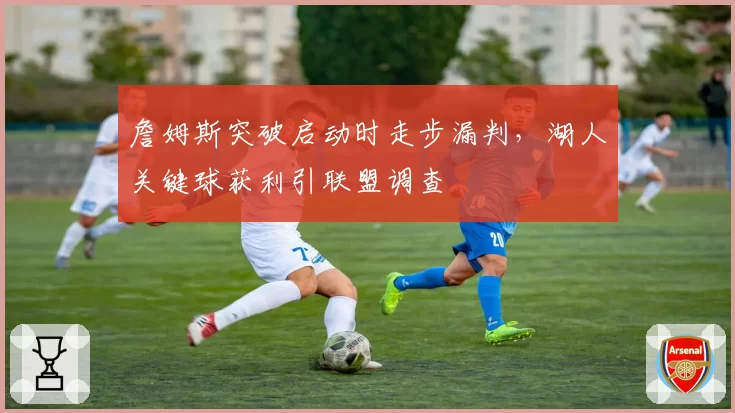 詹姆斯突破启动时走步漏判，湖人关键球获利引联盟调查