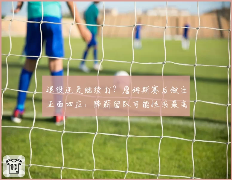 退役还是继续打?詹姆斯赛后做出正面回应,降薪留队可能性或最高