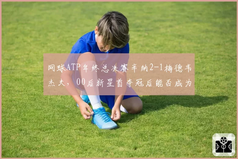 网球ATP年终总决赛辛纳2-1梅德韦杰夫,00后新星首夺冠后能否成为下一个巨头?