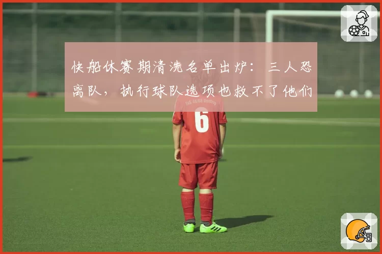 快船休赛期清洗名单出炉:三人恐离队,执行球队选项也救不了他们