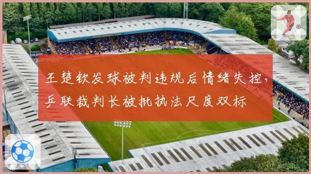 王楚钦发球被判违规后情绪失控,乒联裁判长被批执法尺度双标