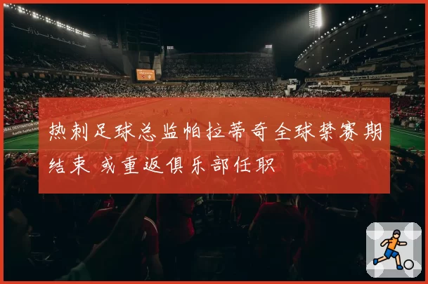 热刺足球总监帕拉蒂奇全球禁赛期结束 或重返俱乐部任职