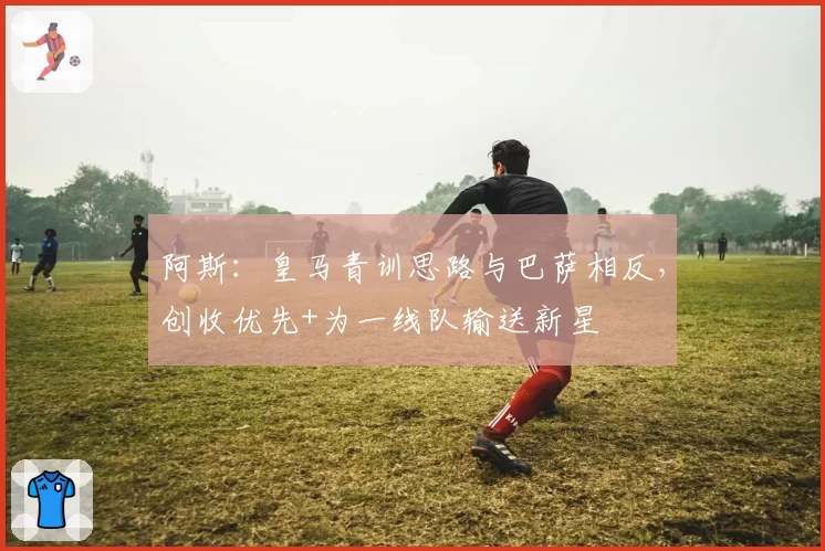 阿斯：皇马青训思路与巴萨相反，创收优先+为一线队输送新星