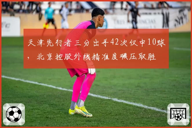 天津先行者三分出手42次仅中10球，北京控股外线精准度碾压取胜