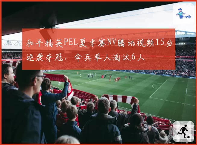和平精英PEL夏季赛NV腾讯视频15分逆袭夺冠，伞兵单人淘汰6人