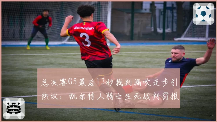 总决赛G5最后13秒裁判漏吹走步引热议，凯尔特人骑士生死战判罚报告出炉