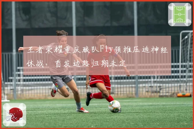 王者荣耀重庆狼队Fly颈椎压迫神经休战，首发边路归期未定