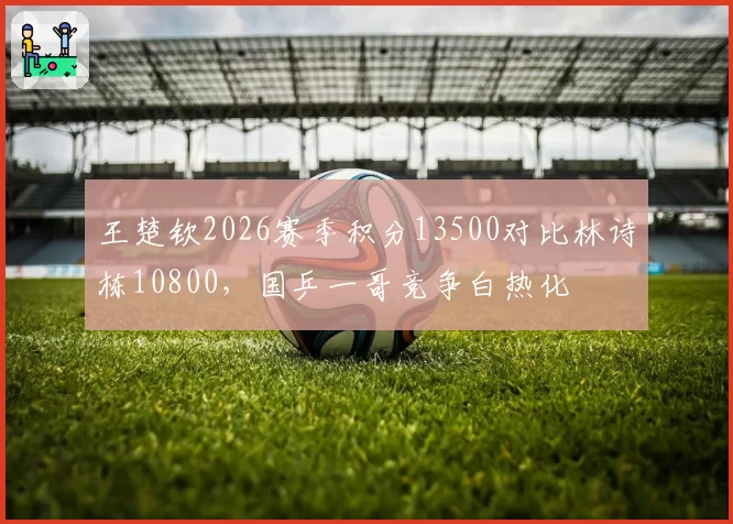 王楚钦2026赛季积分13500对比林诗栋10800,国乒一哥竞争白热化
