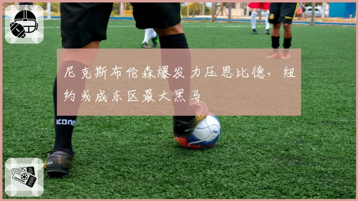 尼克斯布伦森爆发力压恩比德,纽约或成东区最大黑马