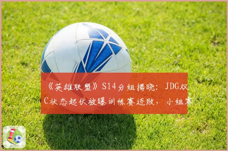 《英雄联盟》S14分组揭晓：JDG双C状态起伏被曝训练赛连败，小组赛出线前景堪忧