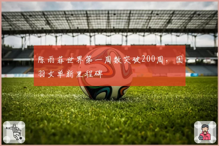 陈雨菲世界第一周数突破200周,国羽女单新里程碑