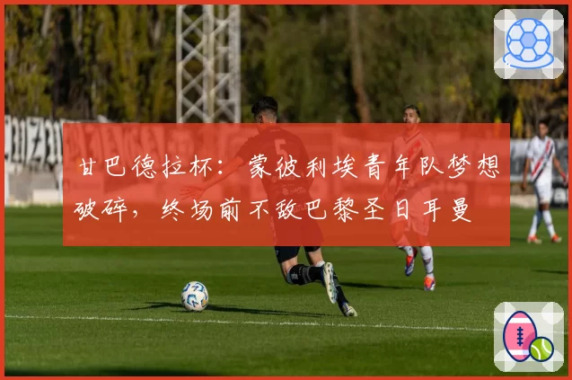 甘巴德拉杯：蒙彼利埃青年队梦想破碎，终场前不敌巴黎圣日耳曼