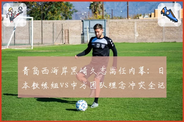 青岛西海岸黑崎久志离任内幕:日本教练组vs中方团队理念冲突全记录