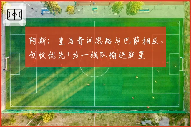 阿斯：皇马青训思路与巴萨相反，创收优先+为一线队输送新星