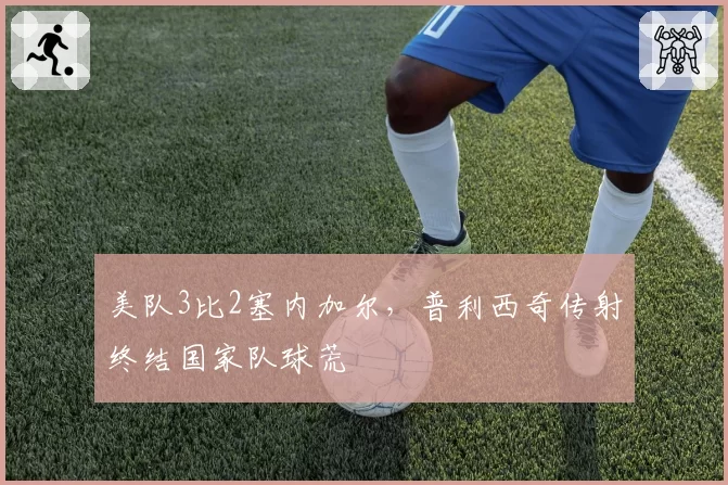 美队3比2塞内加尔，普利西奇传射终结国家队球荒