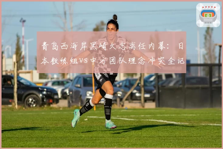 青岛西海岸黑崎久志离任内幕:日本教练组vs中方团队理念冲突全记录