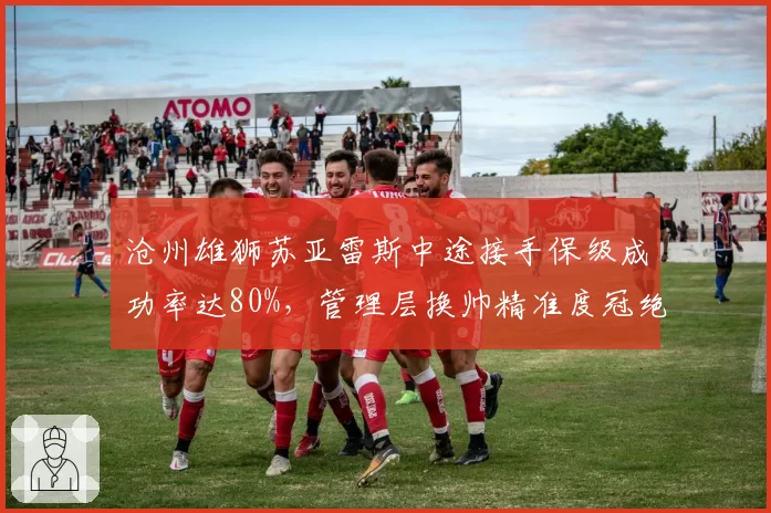 沧州雄狮苏亚雷斯中途接手保级成功率达80%,管理层换帅精准度冠绝联赛