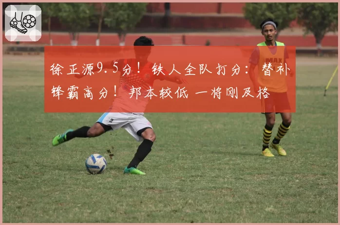 徐正源9.5分！铁人全队打分：替补锋霸高分！邦本较低 一将刚及格