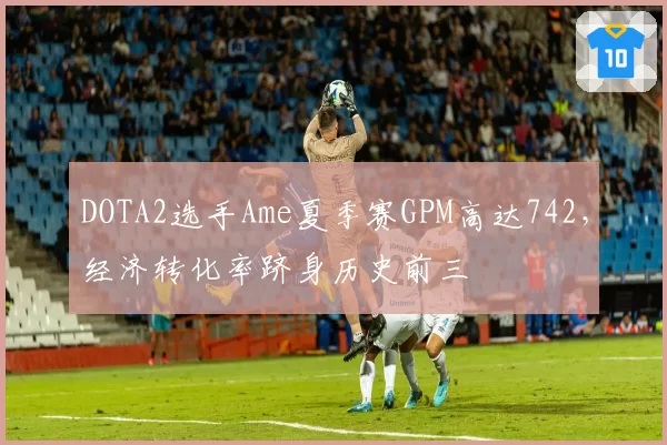 DOTA2选手Ame夏季赛GPM高达742，经济转化率跻身历史前三