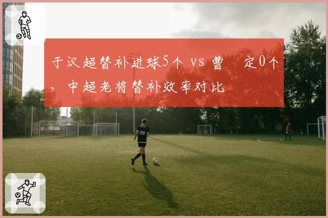 于汉超替补进球5个 vs 曹赟定0个,中超老将替补效率对比