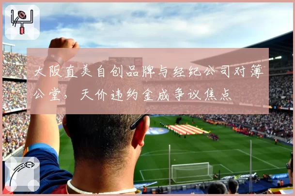 大阪直美自创品牌与经纪公司对簿公堂，天价违约金成争议焦点