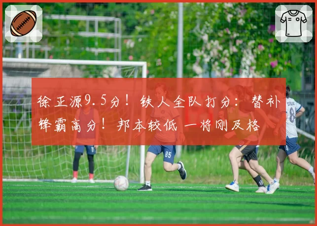徐正源9.5分！铁人全队打分：替补锋霸高分！邦本较低 一将刚及格